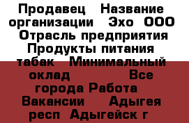 Продавец › Название организации ­ Эхо, ООО › Отрасль предприятия ­ Продукты питания, табак › Минимальный оклад ­ 27 000 - Все города Работа » Вакансии   . Адыгея респ.,Адыгейск г.